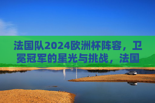 法国队2024欧洲杯阵容,卫冕冠军的星光与挑战,法国队2024欧洲杯阵容,卫冕冠军的星光与挑战 法国队2024欧洲杯阵容,卫冕冠军的星光与挑战,法国队2024欧洲杯阵容,卫冕冠军的星光与挑战