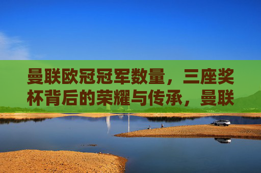 曼联欧冠冠军数量,三座奖杯背后的荣耀与传承,曼联三座欧冠冠军,荣耀铸就,传承不息 曼联欧冠冠军数量,三座奖杯背后的荣耀与传承,曼联三座欧冠冠军,荣耀铸就,传承不息