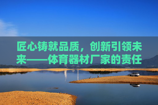 匠心铸就品质，创新引领未来——体育器材厂家的责任与担当，匠心品质，创新担当，体育器材厂家的未来