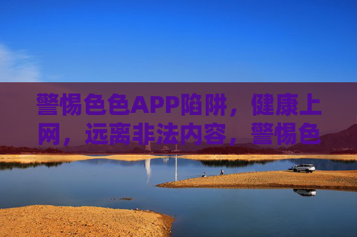 警惕色色APP陷阱，健康上网，远离非法内容，警惕色色APP陷阱，健康上网远离非法