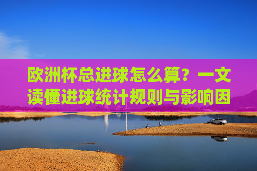 欧洲杯总进球怎么算?一文读懂进球统计规则与影响因素,欧洲杯总进球统计规则与影响因素解析 欧洲杯总进球怎么算?一文读懂进球统计规则与影响因素,欧洲杯总进球统计规则与影响因素解析