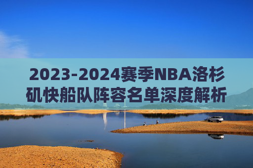 2023-2024赛季NBA洛杉矶快船队阵容名单深度解析,2023-2024赛季NBA洛杉矶快船队阵容名单深度解析 2023-2024赛季NBA洛杉矶快船队阵容名单深度解析,2023-2024赛季NBA洛杉矶快船队阵容名单深度解析