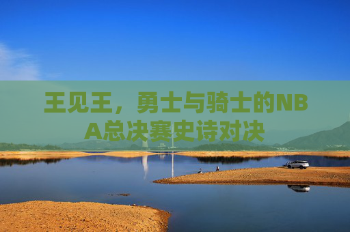 王见王,勇士与骑士的NBA总决赛史诗对决 王见王,勇士与骑士的NBA总决赛史诗对决