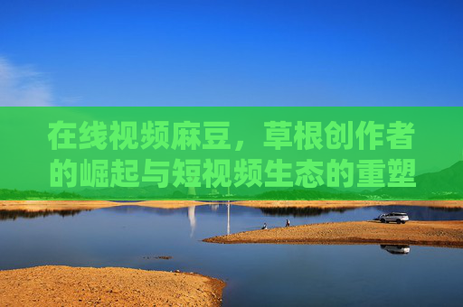 在线视频麻豆，草根创作者的崛起与短视频生态的重塑