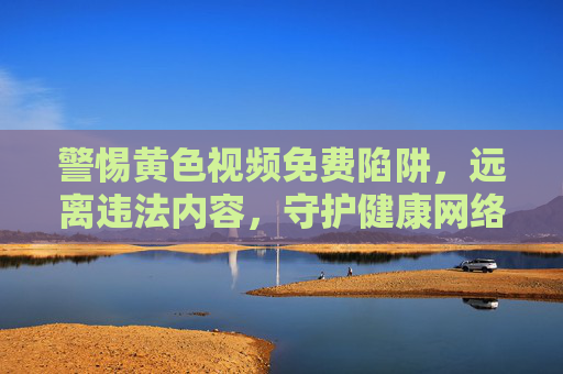 警惕黄色视频免费陷阱，远离违法内容，守护健康网络生态，远离黄色视频免费陷阱，守护清朗网络空间