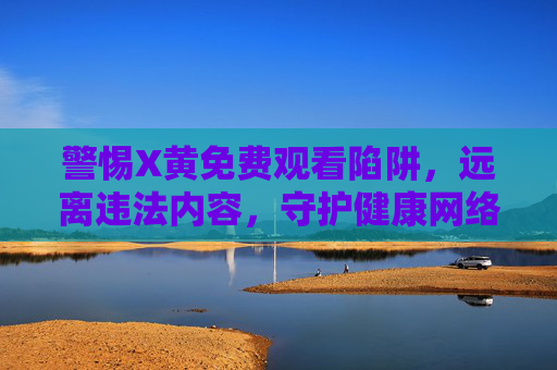 警惕X黄免费观看陷阱,远离违法内容,守护健康网络生态 警惕X黄免费观看陷阱,远离违法内容,守护健康网络生态