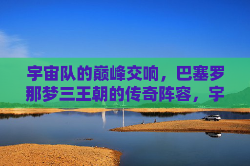 宇宙队的巅峰交响,巴塞罗那梦三王朝的传奇阵容,宇宙队巅峰交响,巴塞罗那梦三王朝传奇阵容 宇宙队的巅峰交响,巴塞罗那梦三王朝的传奇阵容,宇宙队巅峰交响,巴塞罗那梦三王朝传奇阵容