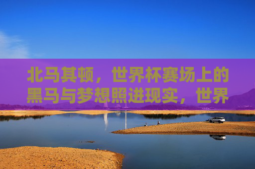 北马其顿,世界杯赛场上的黑马与梦想照进现实,世界杯黑马北马其顿,梦想照进现实 北马其顿,世界杯赛场上的黑马与梦想照进现实,世界杯黑马北马其顿,梦想照进现实