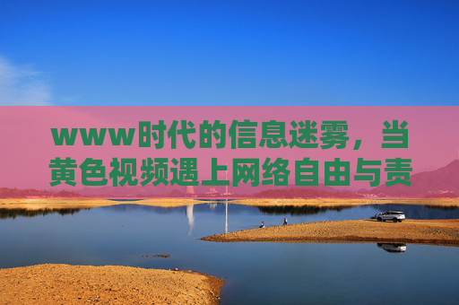 www时代的信息迷雾,当黄色视频遇上网络自由与责任 www时代的信息迷雾,当黄色视频遇上网络自由与责任