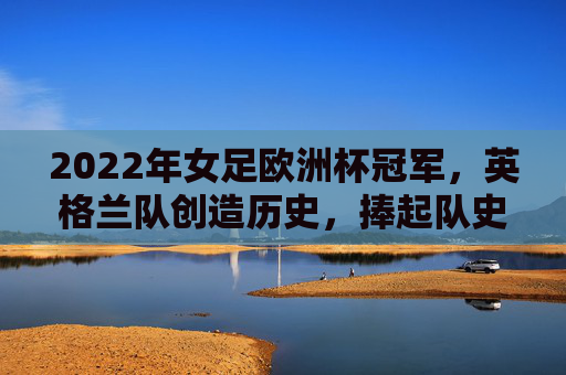 2022年女足欧洲杯冠军，英格兰队创造历史，捧起队史首个大赛奖杯，2022女足欧洲杯，英格兰首夺大赛冠军创历史