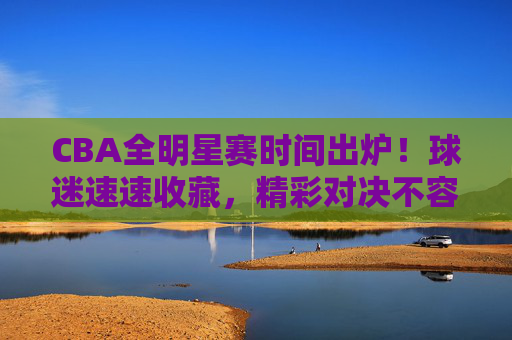 CBA全明星赛时间出炉！球迷速速收藏，精彩对决不容错过，CBA全明星赛时间出炉！球迷速藏，精彩对决不容错过