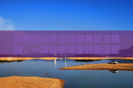 巴黎奥运会吉祥物弗里吉揭晓,一顶自由帽里的奥运密码,巴黎奥运吉祥物弗里吉,自由帽里的奥运密码 巴黎奥运会吉祥物弗里吉揭晓,一顶自由帽里的奥运密码,巴黎奥运吉祥物弗里吉,自由帽里的奥运密码