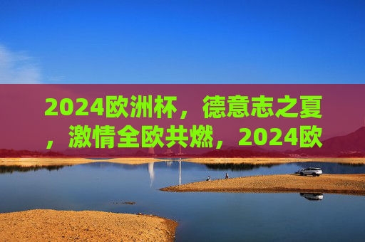 2024欧洲杯,德意志之夏,激情全欧共燃,2024欧洲杯,德意志之夏,激情全欧共燃 2024欧洲杯,德意志之夏,激情全欧共燃,2024欧洲杯,德意志之夏,激情全欧共燃