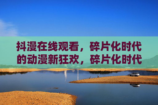 抖漫在线观看,碎片化时代的动漫新狂欢,碎片化时代的抖漫新狂欢 抖漫在线观看,碎片化时代的动漫新狂欢,碎片化时代的抖漫新狂欢