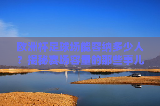 欧洲杯足球场能容纳多少人?揭秘赛场容量的那些事儿,欧洲杯足球场容纳人数揭秘 欧洲杯足球场能容纳多少人?揭秘赛场容量的那些事儿,欧洲杯足球场容纳人数揭秘