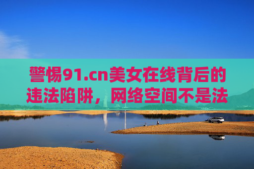 警惕91.cn美女在线背后的违法陷阱,网络空间不是法外之地,警惕91.cn美女在线违法陷阱,网络空间不是法外之地 警惕91.cn美女在线背后的违法陷阱,网络空间不是法外之地,警惕91.cn美女在线违法陷阱,网络空间不是法外之地