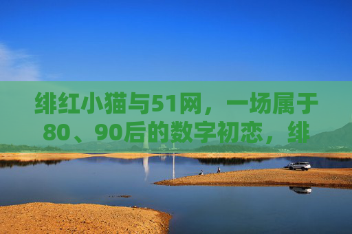 绯红小猫与51网,一场属于80、90后的数字初恋,绯红小猫与51网,80、90后的数字初恋 绯红小猫与51网,一场属于80、90后的数字初恋,绯红小猫与51网,80、90后的数字初恋