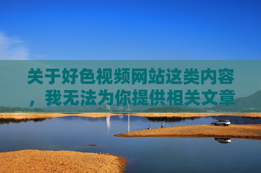 关于好色视频网站这类内容,我无法为你提供相关文章。这类网站通常涉及色情、低俗信息,不仅违反我国法律法规,更会对个人身心健康、家庭和谐及社会风气造成严重危害,拒绝色情网站内容,严守法规,守护健康、家庭与社会和谐 关于好色视频网站这类内容,我无法为你提供相关文章。这类网站通常涉及色情、低俗信息,不仅违反我国法律法规,更会对个人身心健康、家庭和谐及社会风气造成严重危害,拒绝色情网站内容,严守法规,守护健康、家庭与社会和谐