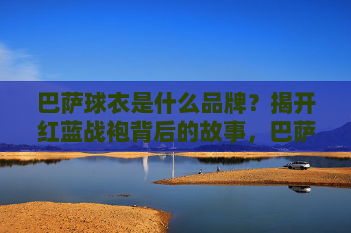 巴萨球衣是什么品牌？揭开红蓝战袍背后的故事，巴萨球衣品牌揭秘，红蓝战袍背后的故事