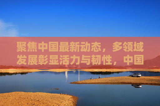 聚焦中国最新动态，多领域发展彰显活力与韧性，中国多领域发展最新动态，活力与韧性彰显