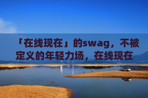 「在线现在」的swag,不被定义的年轻力场,在线现在,不被定义的年轻swag力场 「在线现在」的swag,不被定义的年轻力场,在线现在,不被定义的年轻swag力场