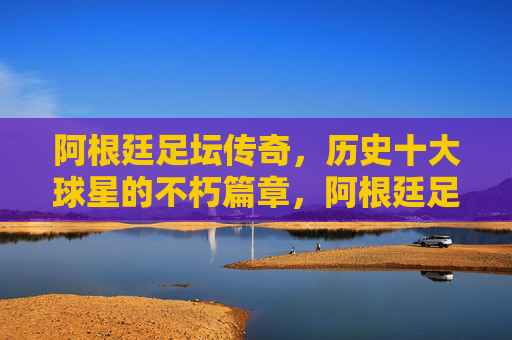 阿根廷足坛传奇，历史十大球星的不朽篇章，阿根廷足坛十大传奇球星的不朽篇章