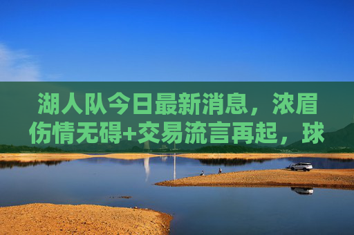 湖人队今日最新消息,浓眉伤情无碍+交易流言再起,球队积极调整备战关键战,湖人最新,浓眉伤情无碍,交易流言再起积极备战关键战 湖人队今日最新消息,浓眉伤情无碍+交易流言再起,球队积极调整备战关键战,湖人最新,浓眉伤情无碍,交易流言再起积极备战关键战