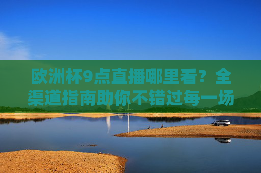 欧洲杯9点直播哪里看?全渠道指南助你不错过每一场焦点战,欧洲杯9点直播全渠道指南,助你不错过焦点战 欧洲杯9点直播哪里看?全渠道指南助你不错过每一场焦点战,欧洲杯9点直播全渠道指南,助你不错过焦点战