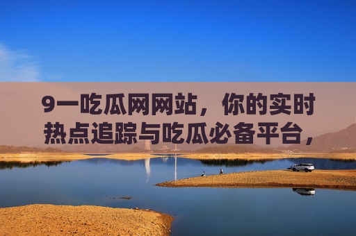 9一吃瓜网网站,你的实时热点追踪与吃瓜必备平台,9一吃瓜网,实时热点追踪与吃瓜必备平台 9一吃瓜网网站,你的实时热点追踪与吃瓜必备平台,9一吃瓜网,实时热点追踪与吃瓜必备平台