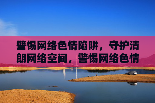 警惕网络色情陷阱,守护清朗网络空间,警惕网络色情陷阱,守护清朗网络空间 警惕网络色情陷阱,守护清朗网络空间,警惕网络色情陷阱,守护清朗网络空间
