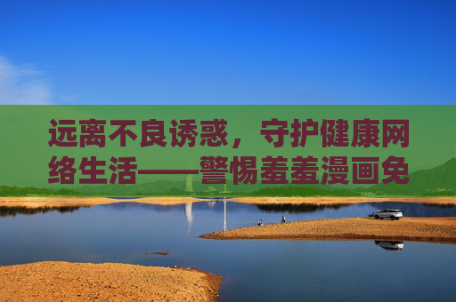 远离不良诱惑，守护健康网络生活——警惕羞羞漫画免费观看视频免费的陷阱，警惕羞羞漫画免费陷阱，守护健康网络生活