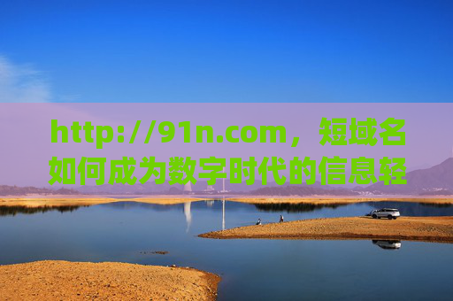 http://91n.com,短域名如何成为数字时代的信息轻舟?短域名,数字时代的信息轻舟 http://91n.com,短域名如何成为数字时代的信息轻舟?短域名,数字时代的信息轻舟