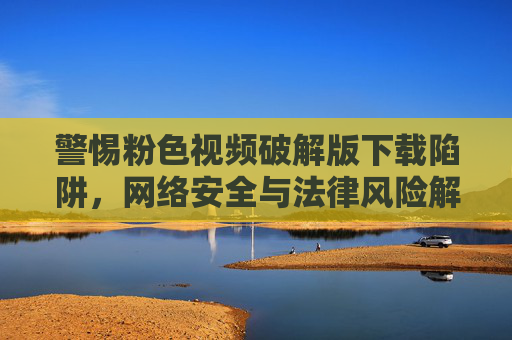 警惕粉色视频破解版下载陷阱,网络安全与法律风险解析,警惕粉色视频破解版下载陷阱,网络安全与法律风险警示 警惕粉色视频破解版下载陷阱,网络安全与法律风险解析,警惕粉色视频破解版下载陷阱,网络安全与法律风险警示