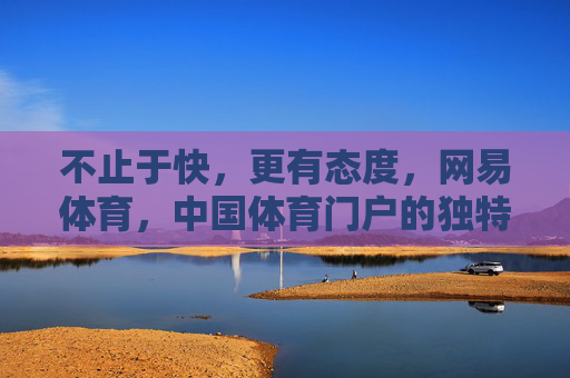 不止于快，更有态度，网易体育，中国体育门户的独特坚守，不止于快，更有态度，网易体育的中国体育门户坚守