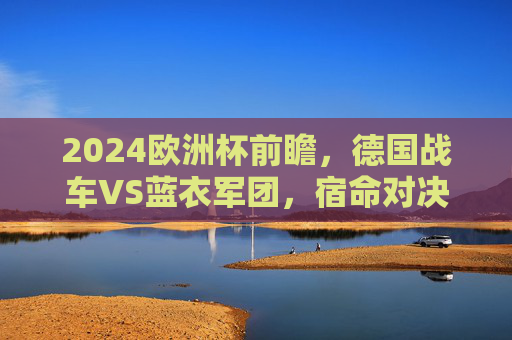 2024欧洲杯前瞻,德国战车VS蓝衣军团,宿命对决谁主沉浮?2024欧洲杯前瞻,德国战车VS蓝衣军团,宿命对决谁主沉浮? 2024欧洲杯前瞻,德国战车VS蓝衣军团,宿命对决谁主沉浮?2024欧洲杯前瞻,德国战车VS蓝衣军团,宿命对决谁主沉浮?