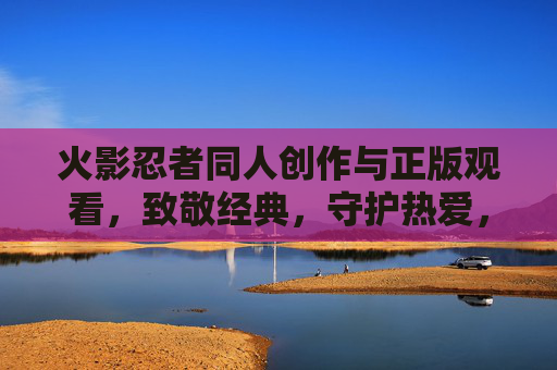 火影忍者同人创作与正版观看,致敬经典,守护热爱,火影同人创作与正版观看,致敬经典,守护热爱 火影忍者同人创作与正版观看,致敬经典,守护热爱,火影同人创作与正版观看,致敬经典,守护热爱