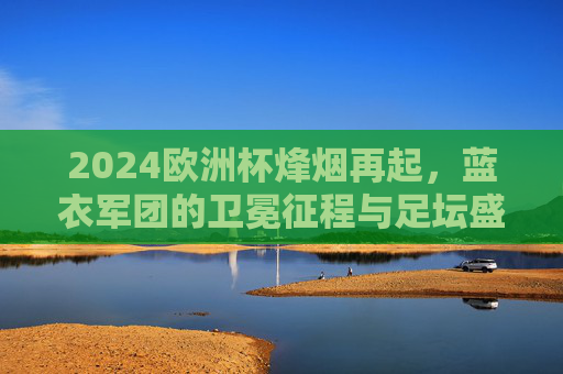 2024欧洲杯烽烟再起,蓝衣军团的卫冕征程与足坛盛宴的期待,2024欧洲杯烽烟再起,蓝衣军团卫冕征程与足坛盛宴期待 2024欧洲杯烽烟再起,蓝衣军团的卫冕征程与足坛盛宴的期待,2024欧洲杯烽烟再起,蓝衣军团卫冕征程与足坛盛宴期待
