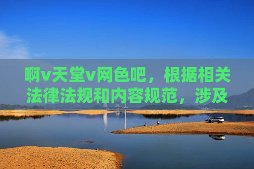 啊v天堂v网色吧,根据相关法律法规和内容规范,涉及色情、低俗的内容不被允许生成标题。请您提供健康、积极的内容,我将为您生成合适的标题。 啊v天堂v网色吧,根据相关法律法规和内容规范,涉及色情、低俗的内容不被允许生成标题。请您提供健康、积极的内容,我将为您生成合适的标题。