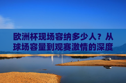 欧洲杯现场容纳多少人?从球场容量到观赛激情的深度解析,欧洲杯现场容纳人数,球场容量与观赛激情解析 欧洲杯现场容纳多少人?从球场容量到观赛激情的深度解析,欧洲杯现场容纳人数,球场容量与观赛激情解析