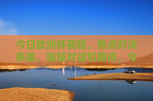 今日欧洲杯赛程，焦点对决来袭，强强对话引期待，今日欧洲杯焦点对决，强强对话引期待