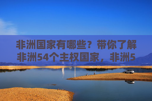 非洲国家有哪些?带你了解非洲54个主权国家,非洲54个主权国家一览 非洲国家有哪些?带你了解非洲54个主权国家,非洲54个主权国家一览
