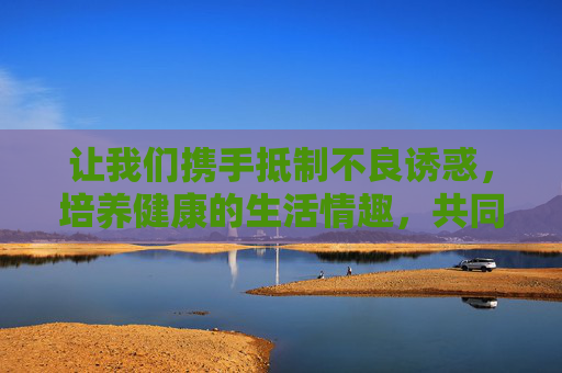 让我们携手抵制不良诱惑,培养健康的生活情趣,共同营造风清气正的网络环境,为构建和谐社会贡献力量,抵制不良诱惑,培育健康情趣,共建清朗网络同筑和谐 让我们携手抵制不良诱惑,培养健康的生活情趣,共同营造风清气正的网络环境,为构建和谐社会贡献力量,抵制不良诱惑,培育健康情趣,共建清朗网络同筑和谐