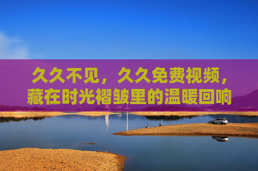 久久不见,久久免费视频,藏在时光褶皱里的温暖回响,久久免费视频,时光褶皱里的温暖回响 久久不见,久久免费视频,藏在时光褶皱里的温暖回响,久久免费视频,时光褶皱里的温暖回响