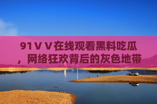 91ⅤⅤ在线观看黑料吃瓜,网络狂欢背后的灰色地带与风险警示,黑料吃瓜狂欢,网络灰色地带与风险警示 91ⅤⅤ在线观看黑料吃瓜,网络狂欢背后的灰色地带与风险警示,黑料吃瓜狂欢,网络灰色地带与风险警示