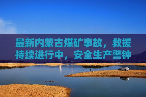 最新内蒙古煤矿事故,救援持续进行中,安全生产警钟长鸣,内蒙古煤矿事故救援持续 安全生产警钟长鸣 最新内蒙古煤矿事故,救援持续进行中,安全生产警钟长鸣,内蒙古煤矿事故救援持续 安全生产警钟长鸣