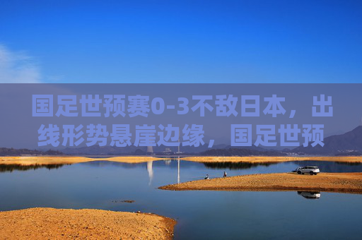 国足世预赛0-3不敌日本，出线形势悬崖边缘，国足世预赛0-3不敌日本，出线形势悬崖边缘