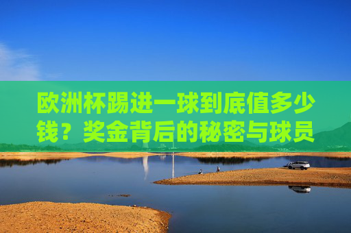 欧洲杯踢进一球到底值多少钱？奖金背后的秘密与球员的身价博弈，欧洲杯进球值多少钱？奖金秘密与球员身价博弈