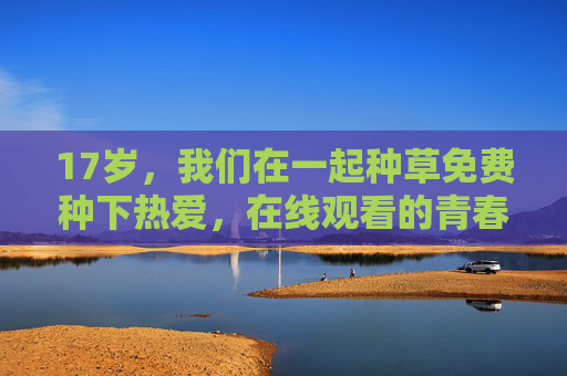 17岁,我们在一起种草免费种下热爱,在线观看的青春治愈指南,17岁,种下热爱的青春治愈指南 17岁,我们在一起种草免费种下热爱,在线观看的青春治愈指南,17岁,种下热爱的青春治愈指南