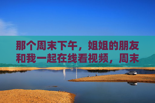 那个周末下午，姐姐的朋友和我一起在线看视频，周末下午，与姐姐朋友在线看视频