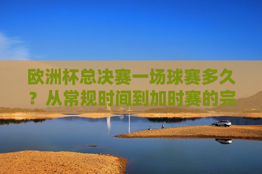 欧洲杯总决赛一场球赛多久？从常规时间到加时赛的完整解析，欧洲杯总决赛比赛时长全解析，从常规时间到加时赛